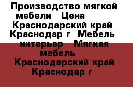 Производство мягкой мебели › Цена ­ 123 - Краснодарский край, Краснодар г. Мебель, интерьер » Мягкая мебель   . Краснодарский край,Краснодар г.